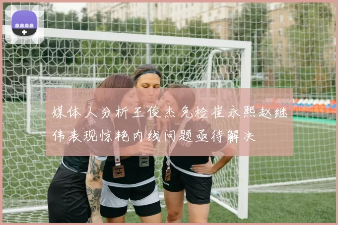 媒体人分析王俊杰免检崔永熙赵继伟表现惊艳内线问题亟待解决