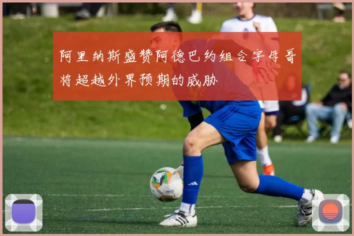 阿里纳斯盛赞阿德巴约组合字母哥将超越外界预期的威胁