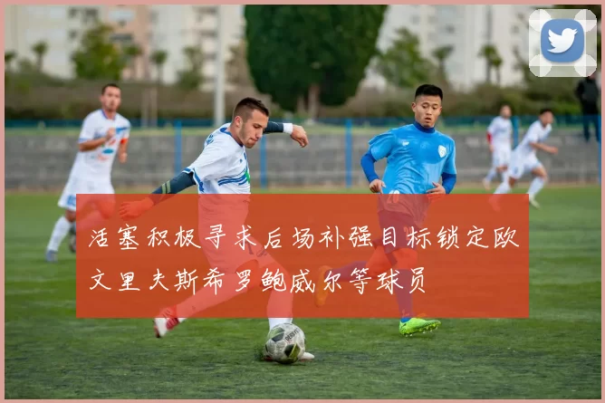 活塞积极寻求后场补强目标锁定欧文里夫斯希罗鲍威尔等球员