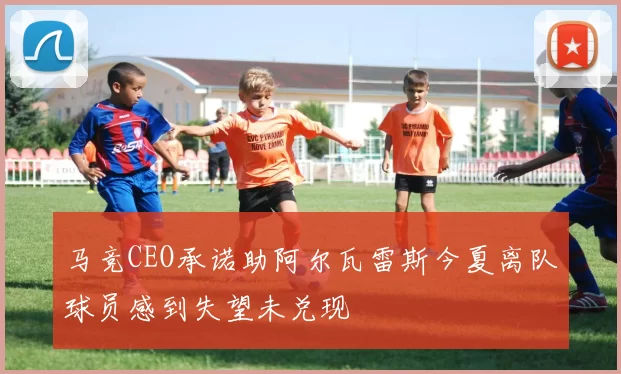 马竞CEO承诺助阿尔瓦雷斯今夏离队球员感到失望未兑现