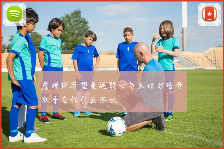 詹姆斯有望重返骑士与米切尔哈登联手合作引发热议