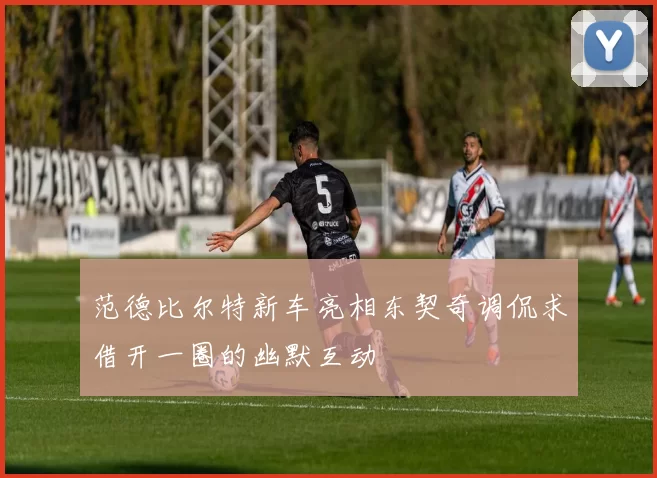 范德比尔特新车亮相东契奇调侃求借开一圈的幽默互动