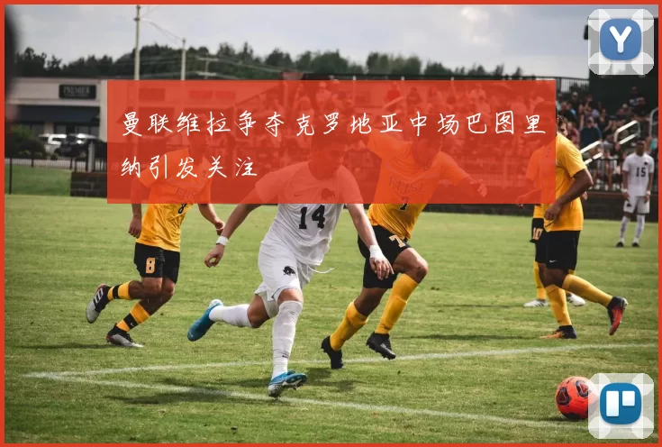 曼联维拉争夺克罗地亚中场巴图里纳引发关注