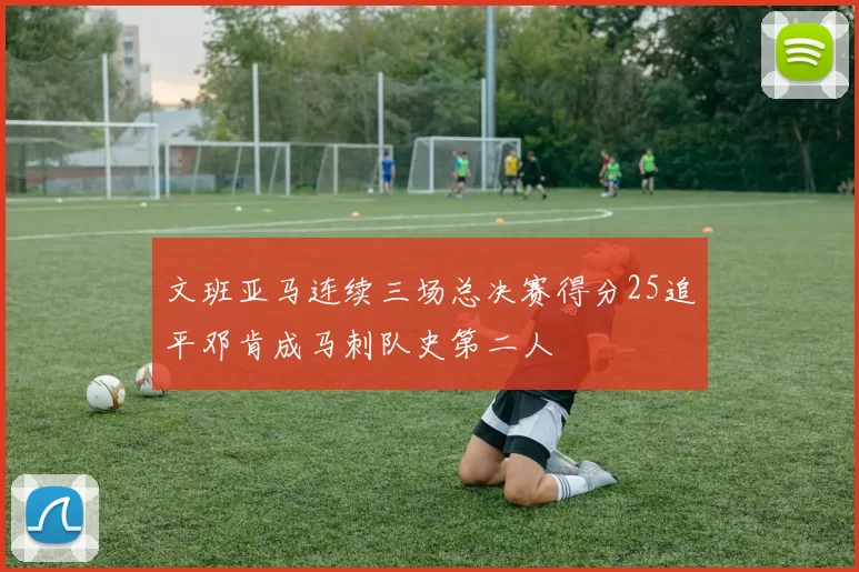 文班亚马连续三场总决赛得分25追平邓肯成马刺队史第二人